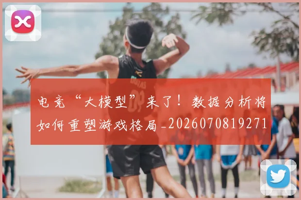 电竞“大模型”来了！数据分析将如何重塑游戏格局_20260708192719