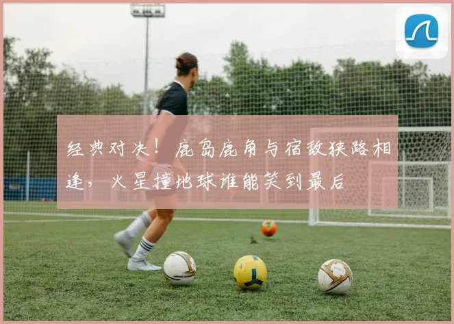 经典对决!鹿岛鹿角与宿敌狭路相逢,火星撞地球谁能笑到最后
