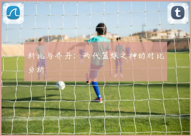 科比与乔丹:两代篮球之神的对比分析