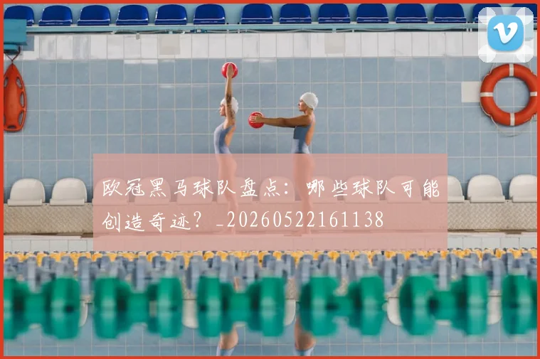 欧冠黑马球队盘点:哪些球队可能创造奇迹?_20260522161138