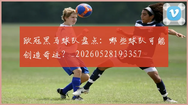欧冠黑马球队盘点:哪些球队可能创造奇迹?_20260528193357
