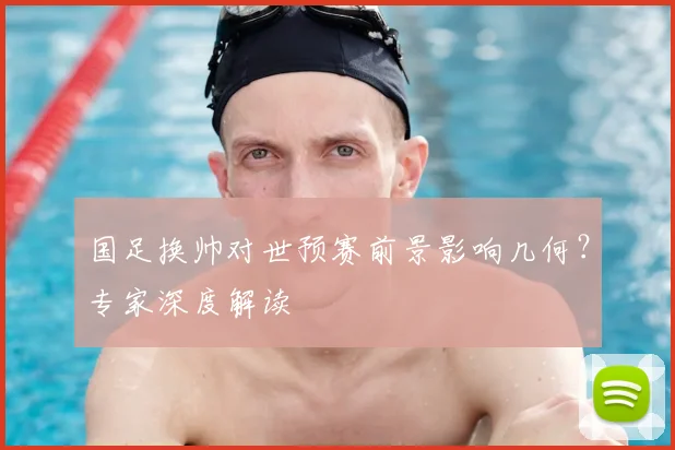 国足换帅对世预赛前景影响几何?专家深度解读