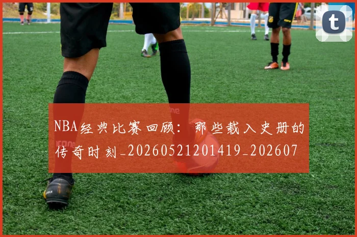 NBA经典比赛回顾：那些载入史册的传奇时刻_20260521201419_20260714214438