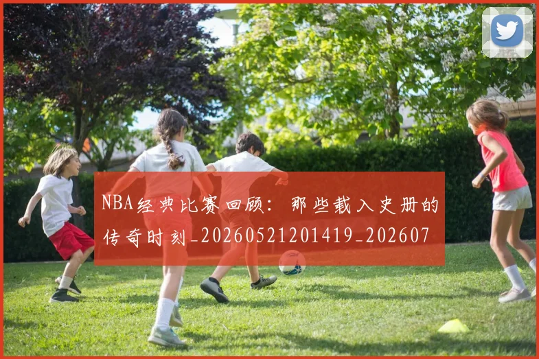 NBA经典比赛回顾：那些载入史册的传奇时刻_20260521201419_20260714214438