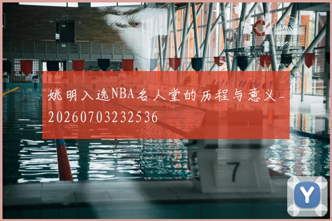 姚明入选NBA名人堂的历程与意义_20260703232536