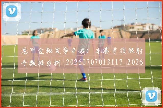 意甲金靴奖争夺战:本赛季顶级射手数据分析_20260707013117_20260723181057