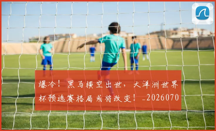 爆冷!黑马横空出世,大洋洲世界杯预选赛格局或将改变!_20260708191039_20260802155503