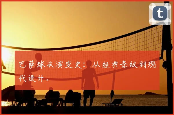 巴萨球衣演变史:从经典条纹到现代设计。