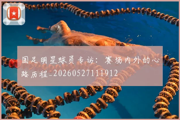 国足明星球员专访:赛场内外的心路历程_20260527111912