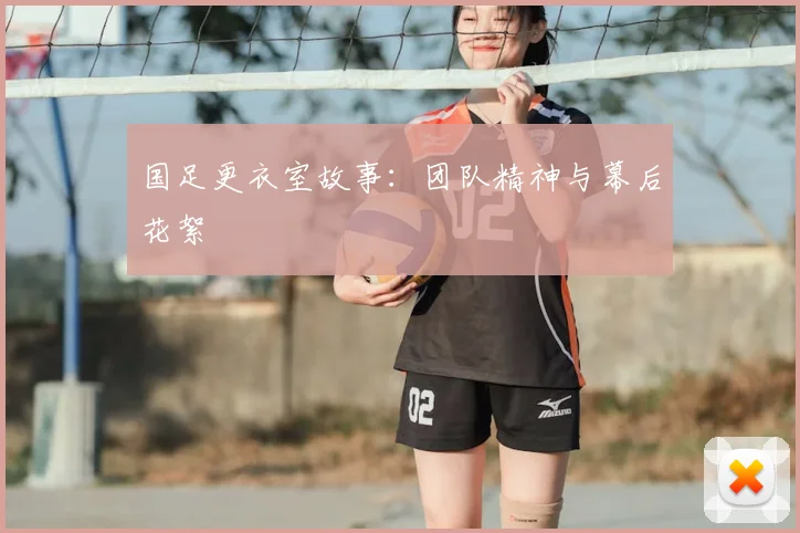 国足更衣室故事:团队精神与幕后花絮