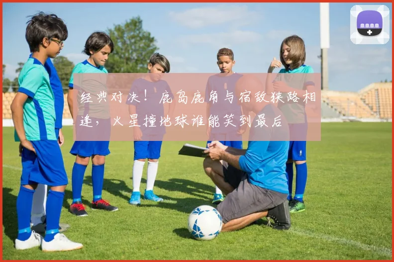 经典对决!鹿岛鹿角与宿敌狭路相逢,火星撞地球谁能笑到最后