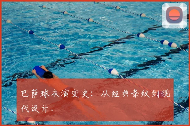 巴萨球衣演变史:从经典条纹到现代设计。