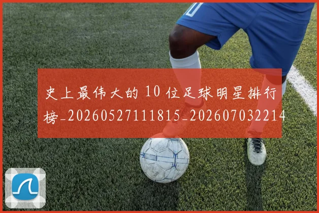史上最伟大的 10 位足球明星排行榜_20260527111815_20260703221414_20260718205347