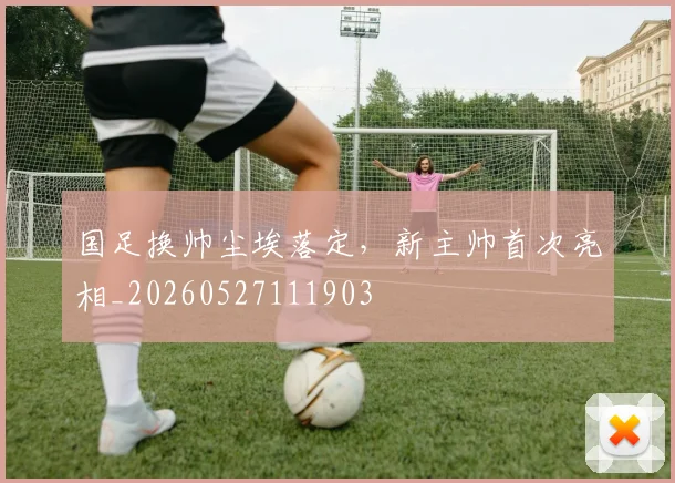 国足换帅尘埃落定,新主帅首次亮相_20260527111903