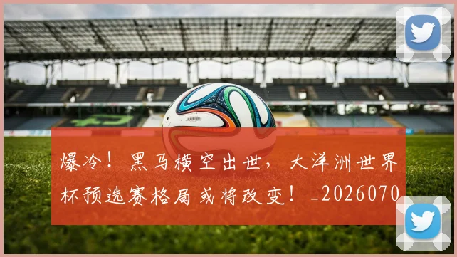 爆冷！黑马横空出世，大洋洲世界杯预选赛格局或将改变！_20260708191039_20260802155503