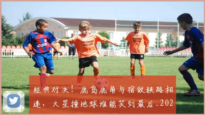 经典对决!鹿岛鹿角与宿敌狭路相逢,火星撞地球谁能笑到最后_20260708201216_20260803142540