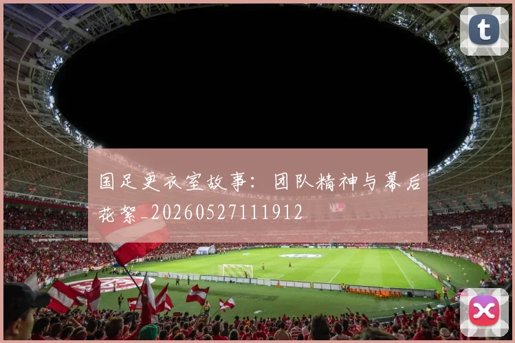 国足更衣室故事:团队精神与幕后花絮_20260527111912
