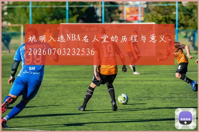 姚明入选NBA名人堂的历程与意义_20260703232536