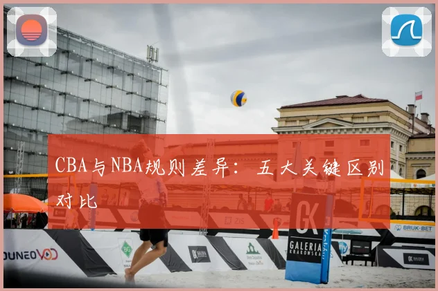CBA与NBA规则差异：五大关键区别对比