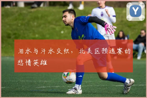 泪水与汗水交织，北美区预选赛的悲情英雄