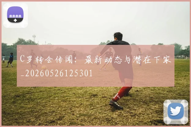 C罗转会传闻：最新动态与潜在下家_20260526125301