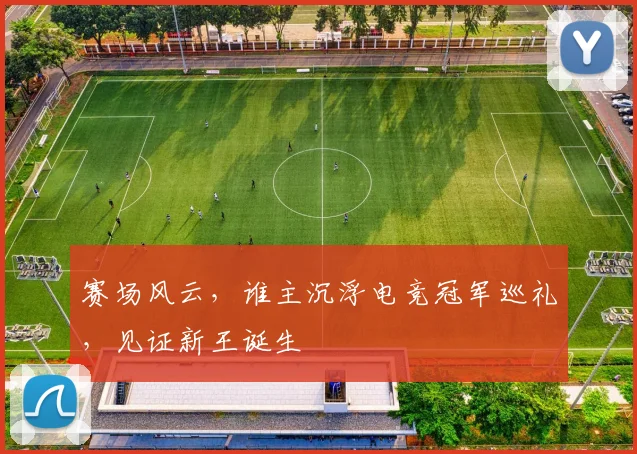 赛场风云,谁主沉浮电竞冠军巡礼,见证新王诞生